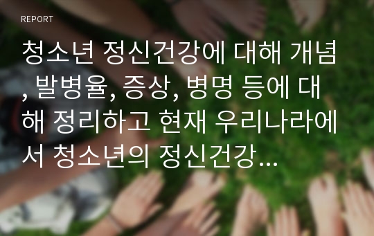 청소년 정신건강에 대해 개념, 발병율, 증상, 병명 등에 대해 정리하고 현재 우리나라에서 청소년의 정신건강을 위협하는 개인적, 가족적, 사회적 요인을 정리하고 이를 개선하기 위한 다양한 제도 및 방안에 대해 작성하시오.