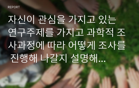 자신이 관심을 가지고 있는 연구주제를 가지고 과학적 조사과정에 따라 어떻게 조사를 진행해 나갈지 설명해 보십시오