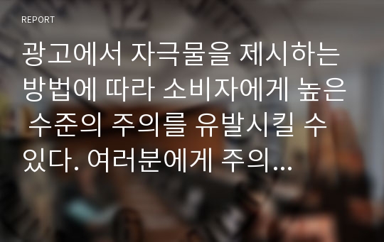 광고에서 자극물을 제시하는 방법에 따라 소비자에게 높은 수준의 주의를 유발시킬 수 있다. 여러분에게 주의를 크게 유발시킨 광고를 선택하고 어떤 이유에서 그 광고에 주의를 기울였는지 설명하시오.