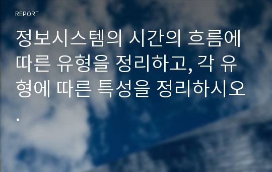 정보시스템의 시간의 흐름에 따른 유형을 정리하고, 각 유형에 따른 특성을 정리하시오.