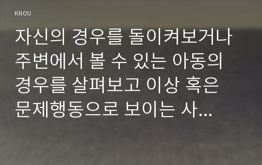 자신의 경우를 돌이켜보거나 주변에서 볼 수 있는 아동의 경우를 살펴보고 이상 혹은 문제행동으로 보이는 사례를 기술하고 그 원인을 파악하여 일련의 과정을 분석해보세요.