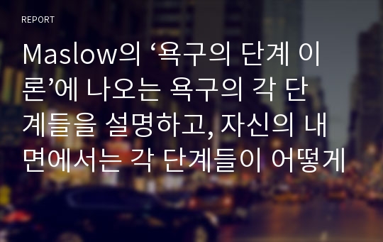 Maslow의 ‘욕구의 단계 이론’에 나오는 욕구의 각 단계들을 설명하고, 자신의 내면에서는 각 단계들이 어떻게 상호작용하는지 설명하시오