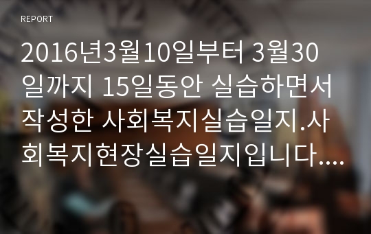 2016년3월10일부터 3월30일까지 15일동안 실습하면서 작성한 사회복지실습일지.사회복지현장실습일지입니다. 1일차부터 15일차까지 작성한 15일 분량의 사회복지실습일지입니다. 서울 S여대에서 당연히 A+받았구요. 진행내용은 시간, 내용 등을 중심으로 기록하였고, 실습생의견 (배운 점,의문사항,건의 등)은 물론  지도자의견도 빠뜨리지 않고 작성하였