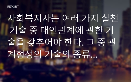 사회복지사는 여러 가지 실천 기술 중 대인관계에 관한 기술을 갖추어야 한다. 그 중 관계형성의 기술의 종류를 모두 나열하고 의미를 설명한 뒤, 사회복지사로서 관계형성 기술을 갖추기 위해 어떤 자세를 가지고 노력을 해야 할지 구체적으로 서술하시오