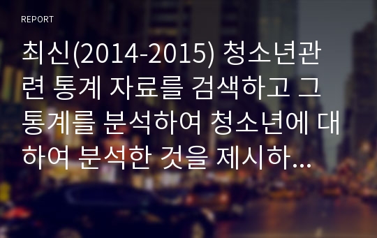 최신(2014-2015) 청소년관련 통계 자료를 검색하고 그 통계를 분석하여 청소년에 대하여 분석한 것을 제시하시오.(A++자료)