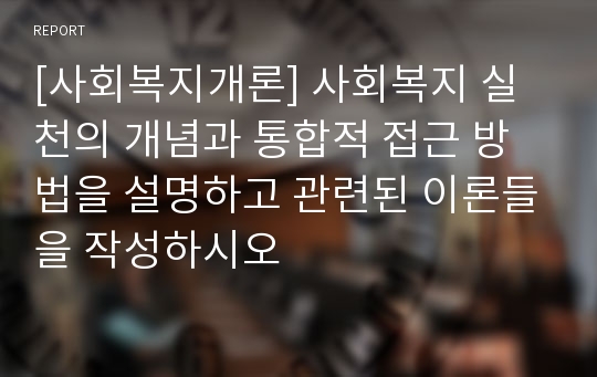 [사회복지개론] 사회복지 실천의 개념과 통합적 접근 방법을 설명하고 관련된 이론들을 작성하시오