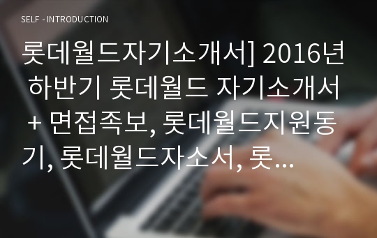 롯데월드자기소개서] 2016년 하반기 롯데월드 자기소개서 + 면접족보, 롯데월드지원동기, 롯데월드자소서, 롯데월드자기소개서예문, 합격롯데월드자소서, 경력사원 및 신입사원 및 계약직(CAST), 캐스트