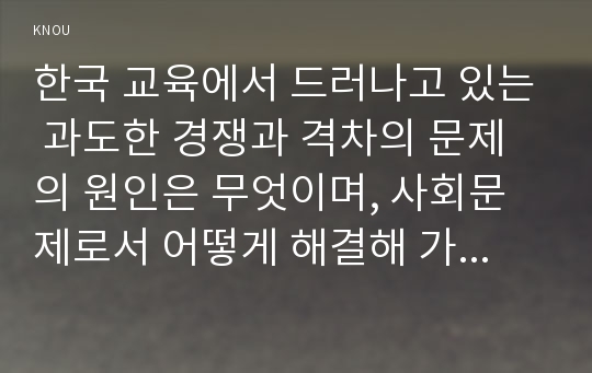 한국 교육에서 드러나고 있는 과도한 경쟁과 격차의 문제의 원인은 무엇이며, 사회문제로서 어떻게 해결해 가는 것이 필요한 지에 대해 구체적인 사례와 함께 논리적으로 서술하시오.