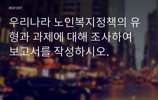 우리나라 노인복지정책의 유형과 과제에 대해 조사하여 보고서를 작성하시오.