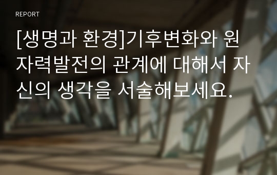 [생명과 환경]기후변화와 원자력발전의 관계에 대해서 자신의 생각을 서술해보세요.