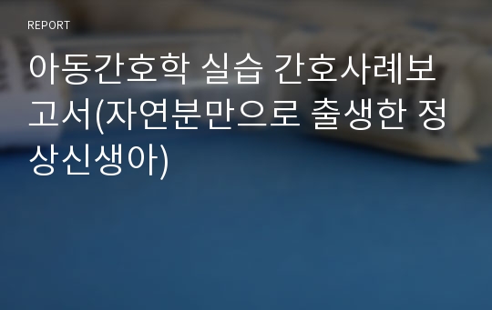 아동간호학 실습 간호사례보고서(자연분만으로 출생한 정상신생아)