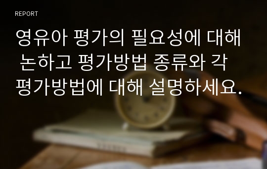 영유아 평가의 필요성에 대해 논하고 평가방법 종류와 각 평가방법에 대해 설명하세요.