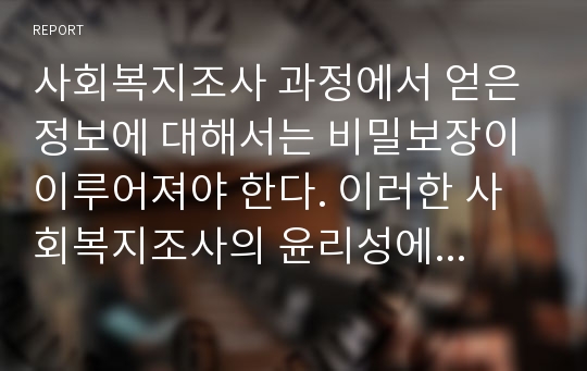 사회복지조사 과정에서 얻은 정보에 대해서는 비밀보장이 이루어져야 한다. 이러한 사회복지조사의 윤리성에 대해 서술해보고, 사생활보장 및 비밀보장이 이루어지지 않았을 경우 조사연구대상자에 미치는 피해에 대해서 기술해보자.