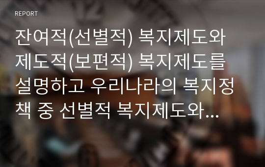 잔여적(선별적) 복지제도와 제도적(보편적) 복지제도를 설명하고 우리나라의 복지정책 중 선별적 복지제도와 보편적 복지제도의 사례를 각각 한 가지씩 찾아서 소개하시오 (2)