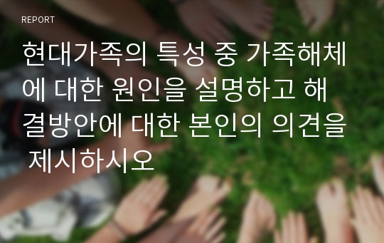 현대가족의 특성 중 가족해체에 대한 원인을 설명하고 해결방안에 대한 본인의 의견을 제시하시오