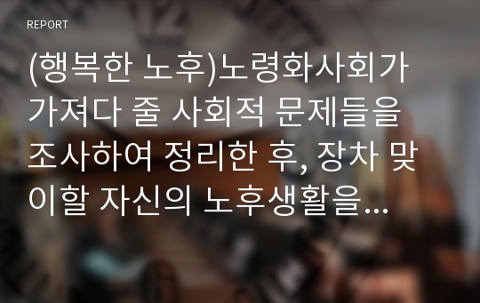 (행복한 노후)노령화사회가 가져다 줄 사회적 문제들을 조사하여 정리한 후, 장차 맞이할 자신의 노후생활을 구체적으로 설계해보시오.