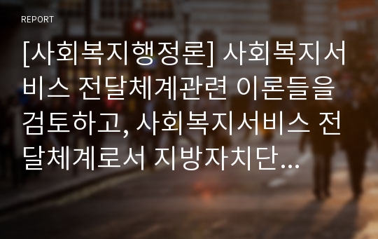 [사회복지행정론] 사회복지서비스 전달체계관련 이론들을 검토하고, 사회복지서비스 전달체계로서 지방자치단체의 역할과 과제에 대해 논하시오