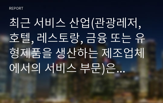 최근 서비스 산업(관광레저, 호텔, 레스토랑, 금융 또는 유형제품을 생산하는 제조업체에서의 서비스 부문)은 소비자들의 소득수준 등대, 웰등 등과 같은 가치관의 변화 등으로 인해 고부가가치를 창출할 수 있는 산업분야로 각광받고 있다. 따라서 본 과제에세너는 각자 관심있는 서비스 관련 분야를 선택하여 최근의 동향(소비자 특성 및 시장전반의 특성), 기업들의 전