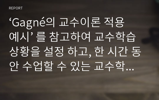 ‘Gagné의 교수이론 적용 예시’ 를 참고하여 교수학습상황을 설정 하고, 한 시간 동안 수업할 수 있는 교수학습내용을 Gagné의 9단계 교수절차에 따라 작성