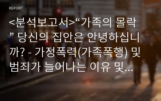 &lt;분석보고서&gt;“가족의 몰락” 당신의 집안은 안녕하십니까? - 가정폭력(가족폭행) 및 범죄가 늘어나는 이유 및 해결방안 (가정폭력,가족폭력,가족폭행)