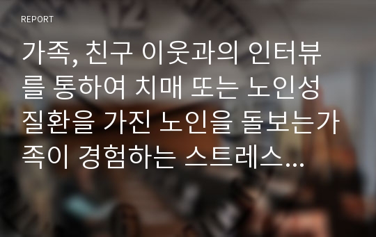 가족, 친구 이웃과의 인터뷰를 통하여 치매 또는 노인성질환을 가진 노인을 돌보는가족이 경험하는 스트레스나 부양부담이 무엇인지  개인의 생각을 글로 적어주세요