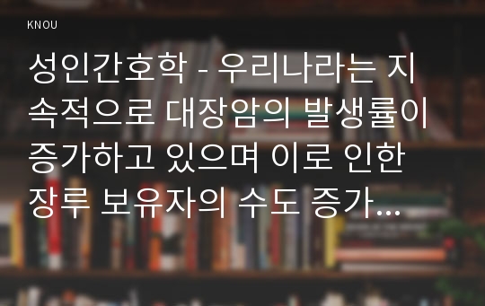 성인간호학 - 우리나라는 지속적으로 대장암의 발생률이 증가하고 있으며 이로 인한 장루 보유자의 수도 증가하고 있다. 장루 환자의 간호와 관련하여 문항별로 답안을 작성하기 바랍니다. 