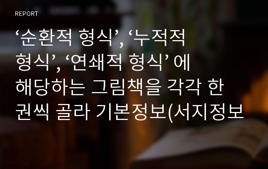 ‘순환적 형식’, ‘누적적 형식’, ‘연쇄적 형식’ 에 해당하는 그림책을 각각 한 권씩 골라 기본정보(서지정보, 표지, 줄거리)를 쓰고, 그 책 내용 중 인상적인 부분과 이유를 교육적 관점에서 3-5줄 간단히 소개하시오.