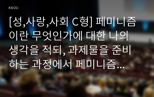 [성,사랑,사회 C형] 페미니즘이란 무엇인가에 대한 나의 생각을 적되, 과제물을 준비하는 과정에서 페미니즘에 대한 나의 생각은 어떻게 변화했는지를 구체적으로 적으시오.