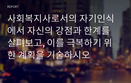 사회복지사로서의 자기인식에서 자신의 강점과 한계를 살펴보고, 이를 극복하기 위한 계획을 기술하시오