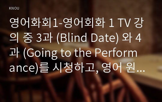 영어화회1-영어회화 1 TV 강의 중 3과 (Blind Date) 와 4과 (Going to the Performance)를 시청하고, 영어 원고와 본인의 사진 자료를 제출한다.  배우자/ 친구들과의 에피소드나, 재미있게 본 영화나 연극, 무용 등의 Performance 혹은 너무 재미없거나 실망했던 Performance-방송통신대학교 영어회화1