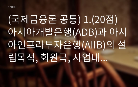 (국제금융론 공통) 1.(20점) 아시아개발은행(ADB)과 아시아인프라투자은행(AIIB)의 설립목적, 회원국, 사업내용 등 각 기관의 성격을 비교, 설명하시오. 2.(10점) 어떤 나라에서 국제수지가 흑자를 보이는 경우에 고정환율제도와 변동 환율제도에서 이루어지는 국제수지 조정과정의 차이점을 설명하시오