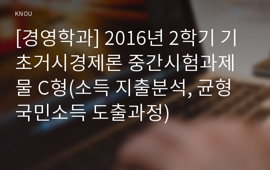 [경영학과] 2016년 2학기 기초거시경제론 중간시험과제물 C형(소득 지출분석, 균형국민소득 도출과정)