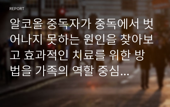 알코올 중독자가 중독에서 벗어나지 못하는 원인을 찾아보고 효과적인 치료를 위한 방법을 가족의 역할 중심으로 정리하시오.