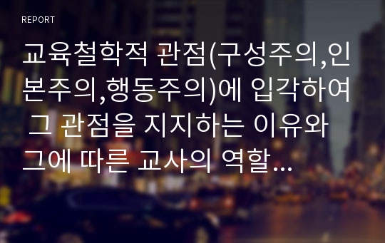 교육철학적 관점(구성주의,인본주의,행동주의)에 입각하여 그 관점을 지지하는 이유와 그에 따른 교사의 역할에 대해 정리하여 서술하시오.