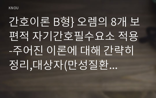 간호이론 B형} 오렘의 8개 보편적 자기간호필수요소 적용 -주어진 이론에 대해 간략히 정리,대상자(만성질환자)를 선정한 후 인구사회적, 생활습관특성 기술,오렘 간호이론의 주요 개념을 적용하여 사정하기,간호계획 작성 - 방송통신대학교 2016학년도 2학기 간호이론 B형 중간과제물 오렘의 8개 보편적 자기간호필수요소 적용