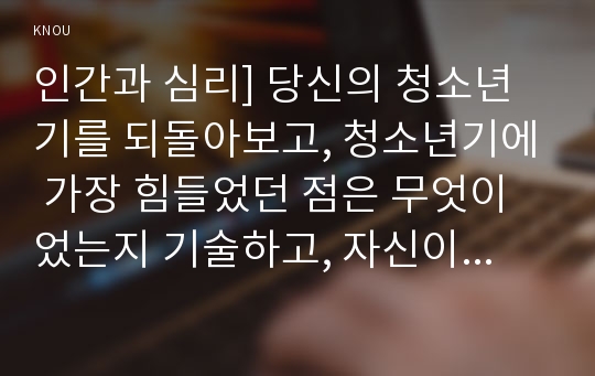 인간과 심리] 당신의 청소년기를 되돌아보고, 청소년기에 가장 힘들었던 점은 무엇이었는지 기술하고, 자신이 경험한 어려움을 청소년기의 다양한 발달 특징과 관련지어서 분석하시오