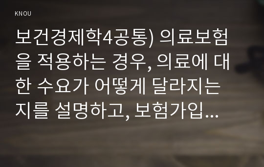 보건경제학4공통) 의료보험을 적용하는 경우, 의료에 대한 수요가 어떻게 달라지는 지를 설명하고, 보험가입과 관련하여 역선택과 도덕적 해이에 대해서 설명하시오