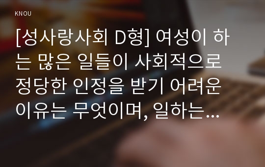 [성사랑사회 D형] 여성이 하는 많은 일들이 사회적으로 정당한 인정을 받기 어려운 이유는 무엇이며, 일하는 여성들이 겪는 어려움은 어떤 것이 있는지, 구체적인 경험과 사례를 들어 서술하시오.