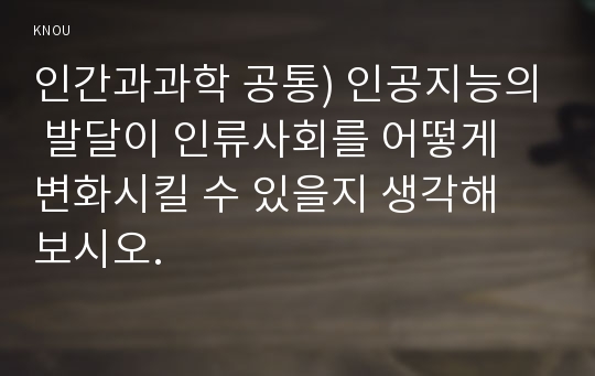 인간과과학 공통) 인공지능의 발달이 인류사회를 어떻게 변화시킬 수 있을지 생각해 보시오.