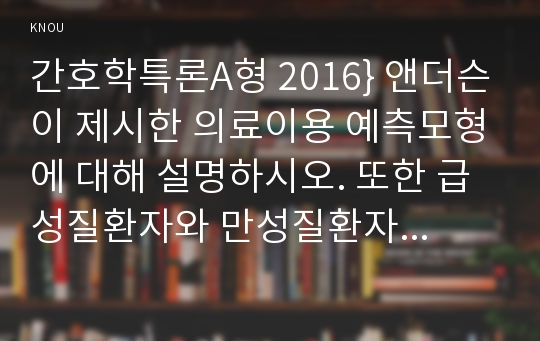 간호학특론A형 2016} 앤더슨이 제시한 의료이용 예측모형에 대해 설명하시오. 또한 급성질환자와 만성질환자 각각 1인씩(2인)을 선정하고 앤더슨의 의료이용모형을 적용하여 의료이용 행위를 비교분석하시오 -간호학특론A형 앤더슨이 제시한 의료이용 예측모형에 대해 설명하시오 급성질환자, 만성질환자 의료이용행위 비교분석 간호학특론A형 중간과제물