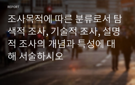 조사목적에 따른 분류로서 탐색적 조사, 기술적 조사, 설명적 조사의 개념과 특성에 대해 서술하시오