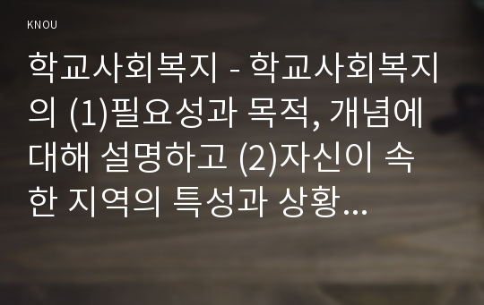 학교사회복지 - 학교사회복지의 (1)필요성과 목적, 개념에 대해 설명하고 (2)자신이 속한 지역의 특성과 상황에 이를 적용하여 학교사회복지의 구체적인 필요성, 대상과 내용, 가능한 방법을 제안하시오. 