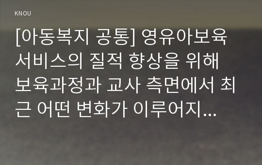 [아동복지 공통] 영유아보육서비스의 질적 향상을 위해 보육과정과 교사 측면에서 최근 어떤 변화가 이루어지고 있는지 구체적 사례를 들어 논하시오.