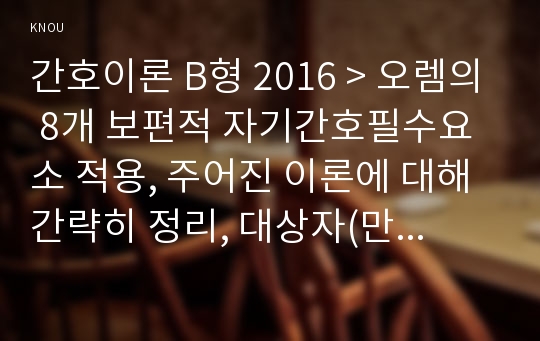 간호이론 B형 2016 &gt; 오렘의 8개 보편적 자기간호필수요소 적용, 주어진 이론에 대해 간략히 정리, 대상자(만성질환자: 당뇨, 고혈압, 관절염, 암환자 등)를 선정한 후 인구사회적 생활습관특성기술, 간호이론 대상자에게 이론가의 제시된 주요 개념을 적용하여 사정하기, 간호계획작성- 방송통신대학교 2016년도 2학기 간호이론 B형 중간과제물 (오렘)