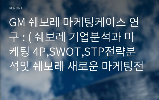 GM 쉐보레 마케팅케이스 연구 : ( 쉐보레 기업분석과 마케팅 4P,SWOT,STP전략분석및 쉐보레 새로운 마케팅전략 제안)