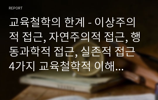 교육철학의 한계 - 이상주의적 접근, 자연주의적 접근, 행동과학적 접근, 실존적 접근 4가지 교육철학적 이해의 교육적 의의(좋은점)와 한계를 서술하시오.