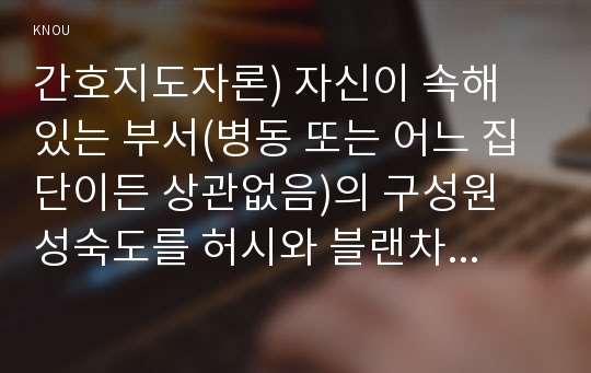 간호지도자론) 자신이 속해 있는 부서(병동 또는 어느 집단이든 상관없음)의 구성원 성숙도를 허시와 블랜차드의 상황모형과 아지리스의 성숙·미성숙이론에 근거하여 진단하고, 그 집단에 적절한 지도자 행동 스타일을 결정하시오. 그리고 현재의 지도자와 비교하시오.