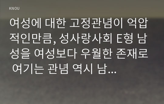 여성에 대한 고정관념이 억압적인만큼, 성사랑사회 E형 남성을 여성보다 우월한 존재로 여기는 관념 역시 남성과 여성 모두에게 폭력적이고 억압적일 수 있다는 사실을 구체적인 사례를 들어 적되, 성사랑사회E형 남성과 여성이 각기 더 자유롭고 행복한 존재가 될 수 있는 방법이 무엇인지에 대해 모색하는 내용 -성사랑사회 E형 2016 (여성에 대한 고정관념)