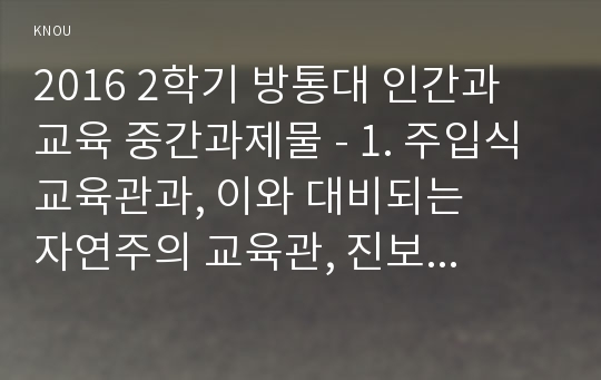 2016 2학기 방통대 인간과 교육 중간과제물 - 1. 주입식 교육관과, 이와 대비되는    자연주의 교육관, 진보주의 교육관, 실존주의 교육관을 비교·설명하시오.(15점)  2. 에릭슨의 성격발달단계이론을 설명하 고, 그 교육적 시사점을 논하시오.(15점)