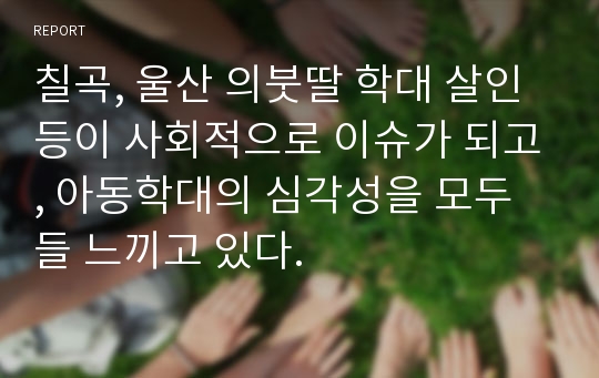 칠곡, 울산 의붓딸 학대 살인 등이 사회적으로 이슈가 되고, 아동학대의 심각성을 모두들 느끼고 있다.